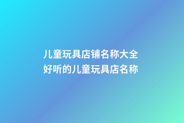 儿童玩具店铺名称大全 好听的儿童玩具店名称-第1张-店铺起名-玄机派